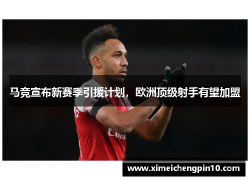 马竞宣布新赛季引援计划，欧洲顶级射手有望加盟